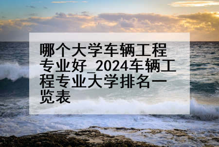 哪个大学车辆工程专业好_2024车辆工程专业大学排名一览表