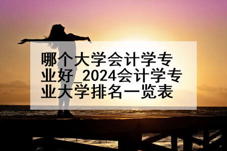 哪个大学会计学专业好_2024会计学专业大学排名一览表