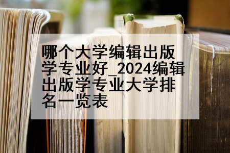 哪个大学编辑出版学专业好_2024编辑出版学专业大学排名一览表