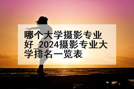 哪个大学摄影专业好_2024摄影专业大学排名一览表