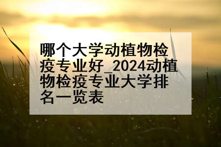 哪个大学动植物检疫专业好_2024动植物检疫专业大学排名一览表