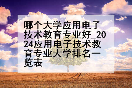 哪个大学应用电子技术教育专业好_2024应用电子技术教育专业大学排名一览表
