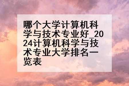 哪个大学计算机科学与技术专业好_2024计算机科学与技术专业大学排名一览表
