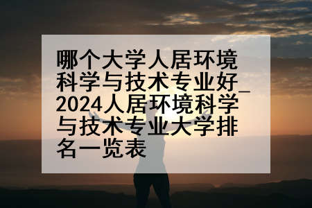 哪个大学人居环境科学与技术专业好_2024人居环境科学与技术专业大学排名一览表