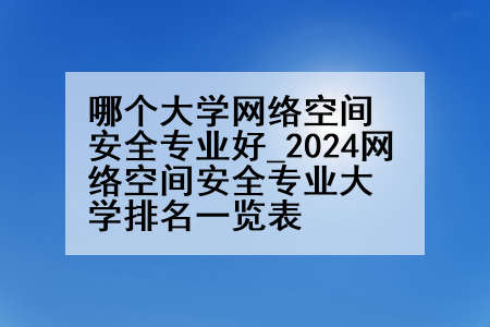 哪个大学网络空间安全专业好_2024网络空间安全专业大学排名一览表