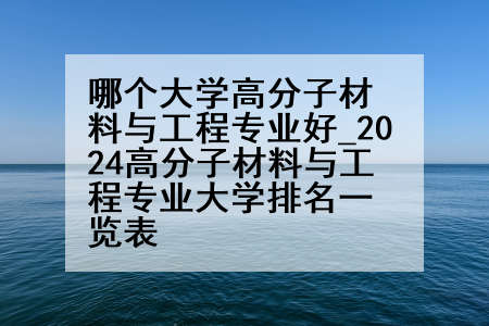 哪个大学高分子材料与工程专业好_2024高分子材料与工程专业大学排名一览表