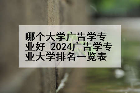 哪个大学广告学专业好_2024广告学专业大学排名一览表