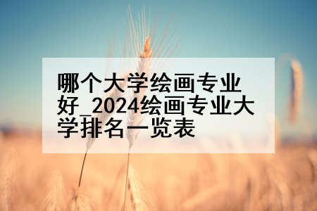 哪个大学绘画专业好_2024绘画专业大学排名一览表