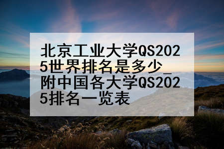 北京工业大学QS2025世界排名是多少_附中国各大学QS2025排名一览表