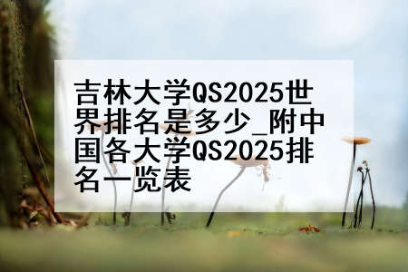 吉林大学QS2025世界排名是多少_附中国各大学QS2025排名一览表