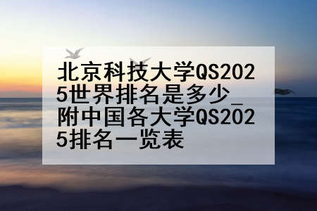 北京科技大学QS2025世界排名是多少_附中国各大学QS2025排名一览表