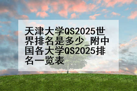 天津大学QS2025世界排名是多少_附中国各大学QS2025排名一览表