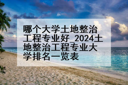 哪个大学土地整治工程专业好_2024土地整治工程专业大学排名一览表