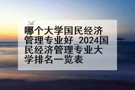哪个大学国民经济管理专业好_2024国民经济管理专业大学排名一览表