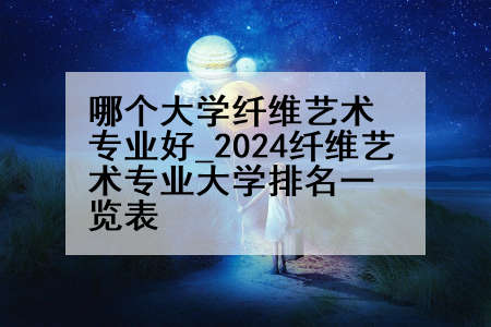 哪个大学纤维艺术专业好_2024纤维艺术专业大学排名一览表