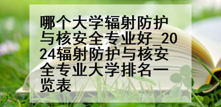 哪个大学辐射防护与核安全专业好_2024辐射防护与核安全专业大学排名一览表