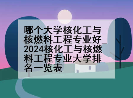 哪个大学核化工与核燃料工程专业好_2024核化工与核燃料工程专业大学排名一览表