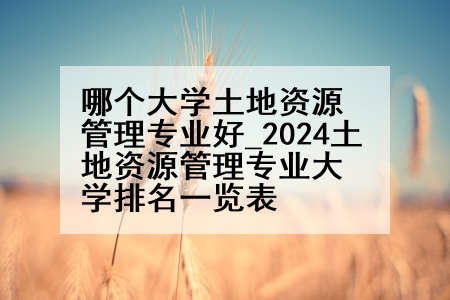 哪个大学土地资源管理专业好_2024土地资源管理专业大学排名一览表