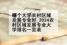 哪个大学农村区域发展专业好_2024农村区域发展专业大学排名一览表