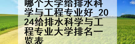 哪个大学给排水科学与工程专业好_2024给排水科学与工程专业大学排名一览表