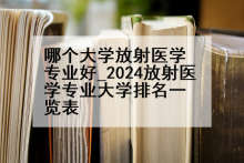 哪个大学放射医学专业好_2024放射医学专业大学排名一览表