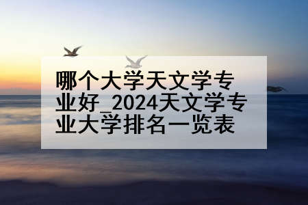 哪个大学天文学专业好_2024天文学专业大学排名一览表