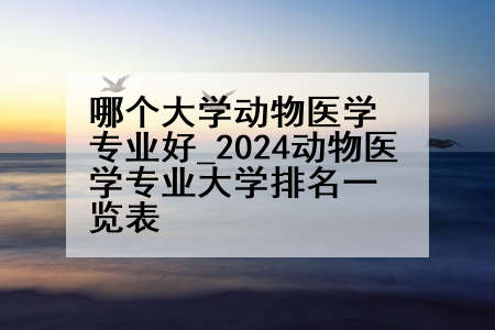 哪个大学动物医学专业好_2024动物医学专业大学排名一览表