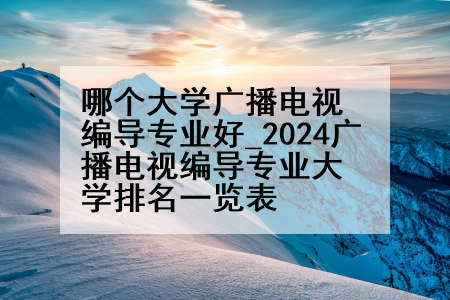 哪个大学广播电视编导专业好_2024广播电视编导专业大学排名一览表