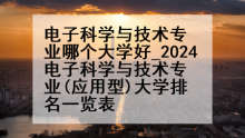 电子科学与技术专业哪个大学好_2024电子科学与技术专业(应用型)大学排名一览表