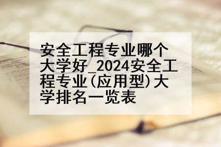 安全工程专业哪个大学好_2024安全工程专业(应用型)大学排名一览表