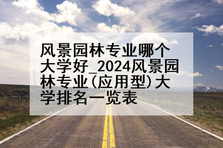风景园林专业哪个大学好_2024风景园林专业(应用型)大学排名一览表