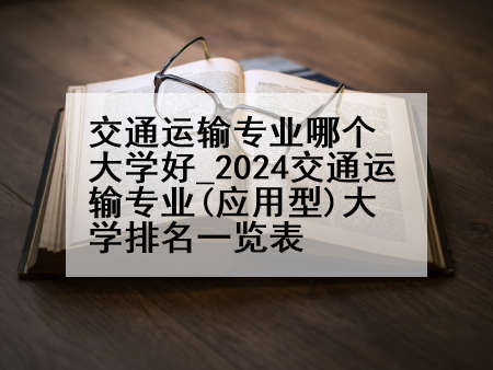 交通运输专业哪个大学好_2024交通运输专业(应用型)大学排名一览表