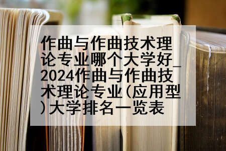 作曲与作曲技术理论专业哪个大学好_2024作曲与作曲技术理论专业(应用型)大学排名一览表