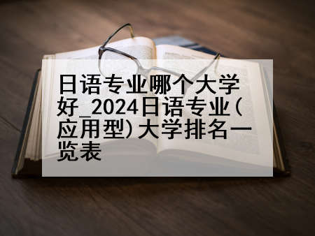 日语专业哪个大学好_2024日语专业(应用型)大学排名一览表